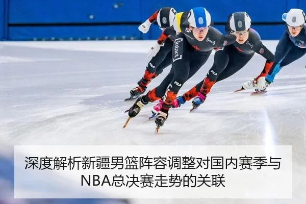深度解析新疆男篮阵容调整对国内赛季与NBA总决赛走势的关联