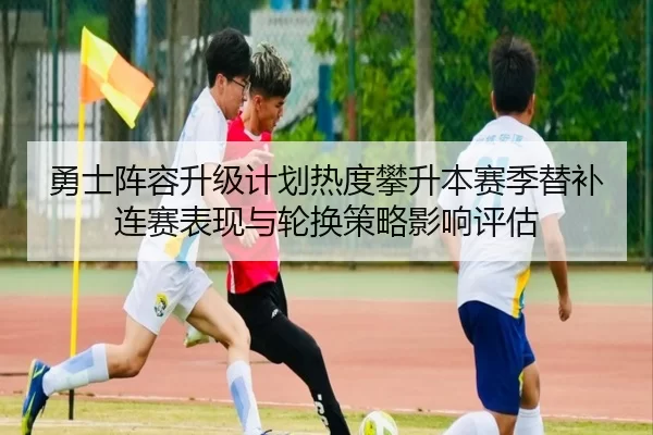 勇士阵容升级计划热度攀升本赛季替补连赛表现与轮换策略影响评估